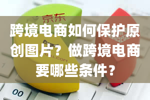 跨境电商如何保护原创图片？做跨境电商要哪些条件？