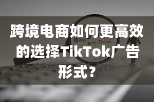 跨境电商如何更高效的选择TikTok广告形式？