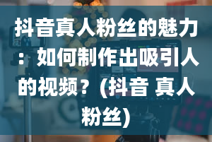 抖音真人粉丝的魅力：如何制作出吸引人的视频？(抖音 真人粉丝)