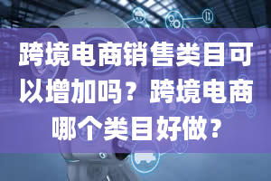 跨境电商销售类目可以增加吗？跨境电商哪个类目好做？