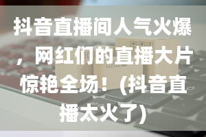 抖音直播间人气火爆，网红们的直播大片惊艳全场！(抖音直播太火了)