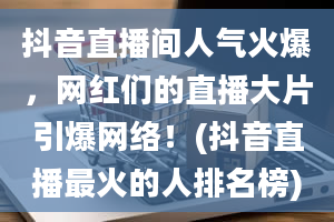 抖音直播间人气火爆，网红们的直播大片引爆网络！(抖音直播最火的人排名榜)