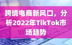 跨境电商新风口，分析2022年TikTok市场趋势