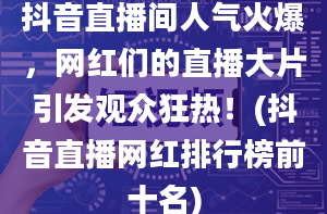 抖音直播间人气火爆，网红们的直播大片引发观众狂热！(抖音直播网红排行榜前十名)