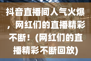 抖音直播间人气火爆，网红们的直播精彩不断！(网红们的直播精彩不断回放)