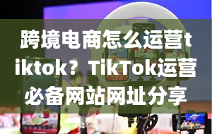 跨境电商怎么运营tiktok？TikTok运营必备网站网址分享