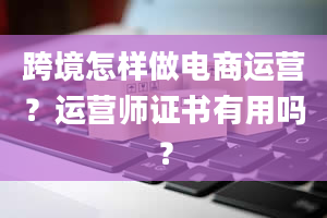 跨境怎样做电商运营？运营师证书有用吗？