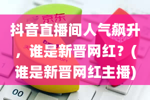 抖音直播间人气飙升，谁是新晋网红？(谁是新晋网红主播)