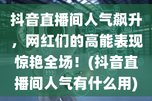 抖音直播间人气飙升，网红们的高能表现惊艳全场！(抖音直播间人气有什么用)