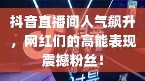 抖音直播间人气飙升，网红们的高能表现震撼粉丝！