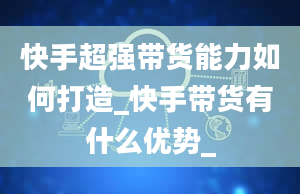 快手超强带货能力如何打造_快手带货有什么优势_