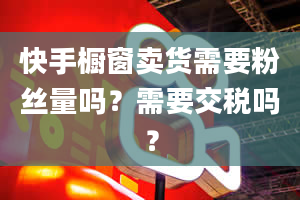 快手橱窗卖货需要粉丝量吗？需要交税吗？