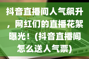 抖音直播间人气飙升，网红们的直播花絮曝光！(抖音直播间怎么送人气票)