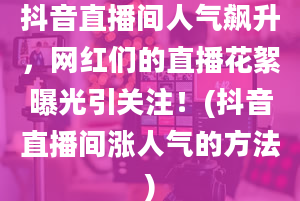 抖音直播间人气飙升，网红们的直播花絮曝光引关注！(抖音直播间涨人气的方法)