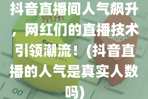 抖音直播间人气飙升，网红们的直播技术引领潮流！(抖音直播的人气是真实人数吗)