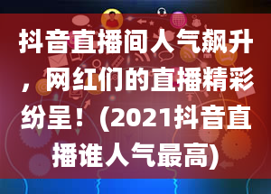 抖音直播间人气飙升，网红们的直播精彩纷呈！(2021抖音直播谁人气最高)