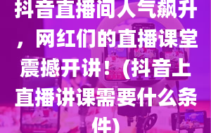 抖音直播间人气飙升，网红们的直播课堂震撼开讲！(抖音上直播讲课需要什么条件)