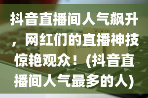 抖音直播间人气飙升，网红们的直播神技惊艳观众！(抖音直播间人气最多的人)