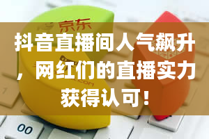 抖音直播间人气飙升，网红们的直播实力获得认可！