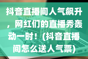 抖音直播间人气飙升，网红们的直播秀轰动一时！(抖音直播间怎么送人气票)