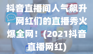 抖音直播间人气飙升，网红们的直播秀火爆全网！(2021抖音直播网红)