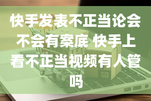 快手发表不正当论会不会有案底 快手上看不正当视频有人管吗