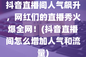 抖音直播间人气飙升，网红们的直播秀火爆全网！(抖音直播间怎么增加人气和流量)