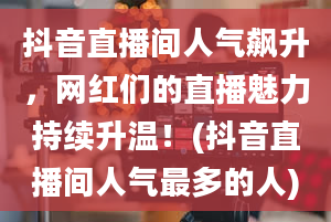 抖音直播间人气飙升，网红们的直播魅力持续升温！(抖音直播间人气最多的人)