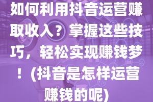 如何利用抖音运营赚取收入？掌握这些技巧，轻松实现赚钱梦！(抖音是怎样运营赚钱的呢)