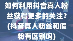 如何利用抖音真人粉丝获得更多的关注？(抖音真人粉丝和假粉有区别吗)