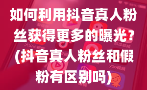 如何利用抖音真人粉丝获得更多的曝光？(抖音真人粉丝和假粉有区别吗)