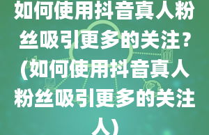 如何使用抖音真人粉丝吸引更多的关注？(如何使用抖音真人粉丝吸引更多的关注人)