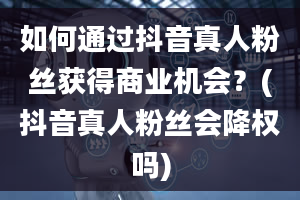 如何通过抖音真人粉丝获得商业机会？(抖音真人粉丝会降权吗)