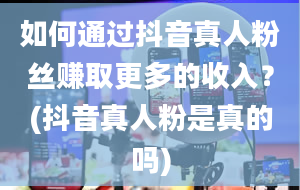 如何通过抖音真人粉丝赚取更多的收入？(抖音真人粉是真的吗)