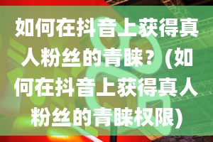 如何在抖音上获得真人粉丝的青睐？(如何在抖音上获得真人粉丝的青睐权限)