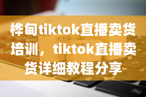 桦甸tiktok直播卖货培训，tiktok直播卖货详细教程分享