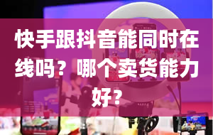 快手跟抖音能同时在线吗？哪个卖货能力好？