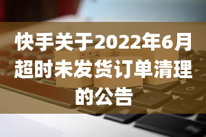 快手关于2022年6月超时未发货订单清理的公告