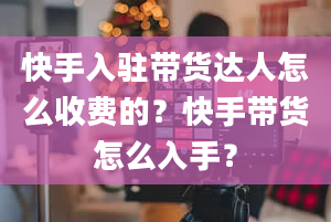 快手入驻带货达人怎么收费的？快手带货怎么入手？