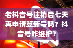 老抖音号注销后七天再申请算新号吗？抖音号咋维护？