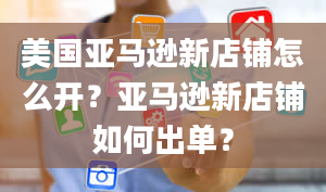 美国亚马逊新店铺怎么开？亚马逊新店铺如何出单？