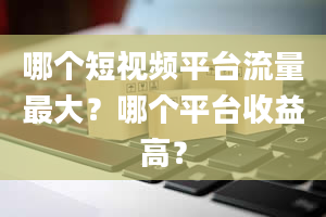 哪个短视频平台流量最大？哪个平台收益高？