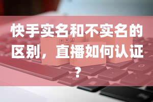 快手实名和不实名的区别，直播如何认证？