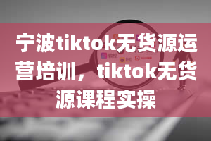 宁波tiktok无货源运营培训，tiktok无货源课程实操