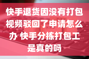 快手退货因没有打包视频驳回了申请怎么办 快手分拣打包工是真的吗