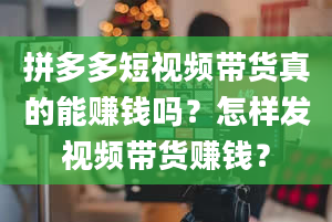 拼多多短视频带货真的能赚钱吗？怎样发视频带货赚钱？