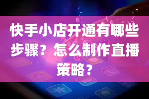 快手小店开通有哪些步骤？怎么制作直播策略？