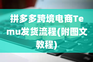 拼多多跨境电商Temu发货流程(附图文教程)