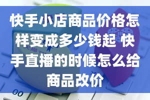 快手小店商品价格怎样变成多少钱起 快手直播的时候怎么给商品改价