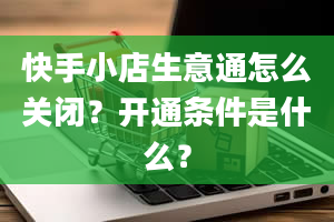 快手小店生意通怎么关闭？开通条件是什么？